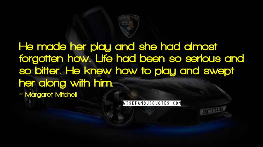 Margaret Mitchell Quotes: He made her play and she had almost forgotten how. Life had been so serious and so bitter. He knew how to play and swept her along with him.