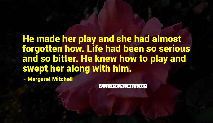 Margaret Mitchell Quotes: He made her play and she had almost forgotten how. Life had been so serious and so bitter. He knew how to play and swept her along with him.