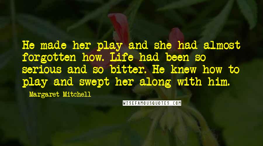 Margaret Mitchell Quotes: He made her play and she had almost forgotten how. Life had been so serious and so bitter. He knew how to play and swept her along with him.