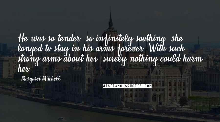 Margaret Mitchell Quotes: He was so tender, so infinitely soothing, she longed to stay in his arms forever. With such strong arms about her, surely nothing could harm her.