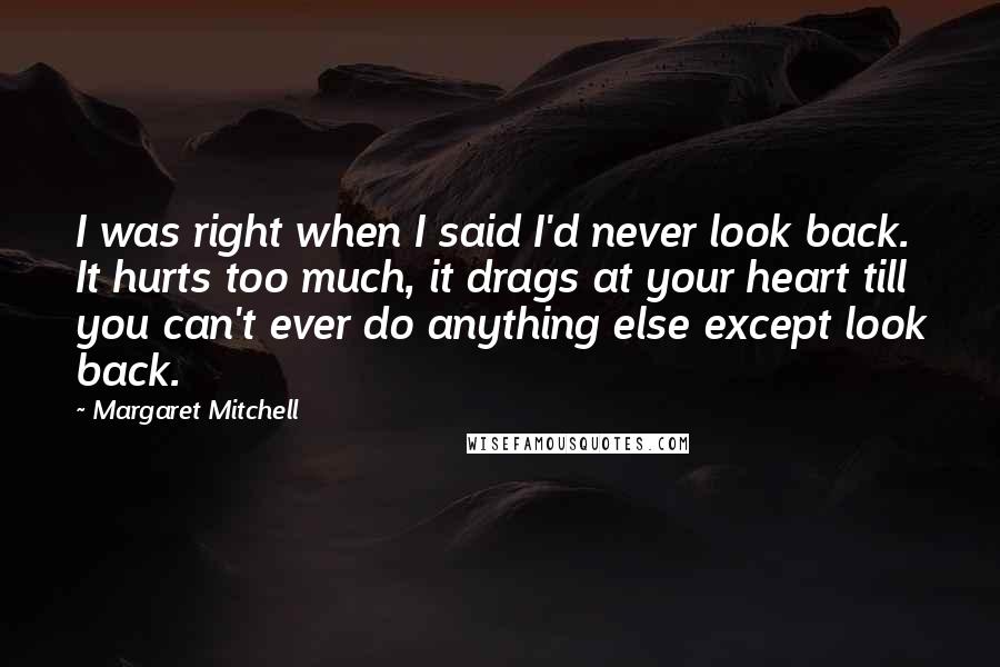 Margaret Mitchell Quotes: I was right when I said I'd never look back. It hurts too much, it drags at your heart till you can't ever do anything else except look back.