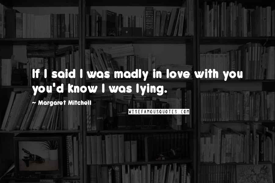 Margaret Mitchell Quotes: If I said I was madly in love with you you'd know I was lying.