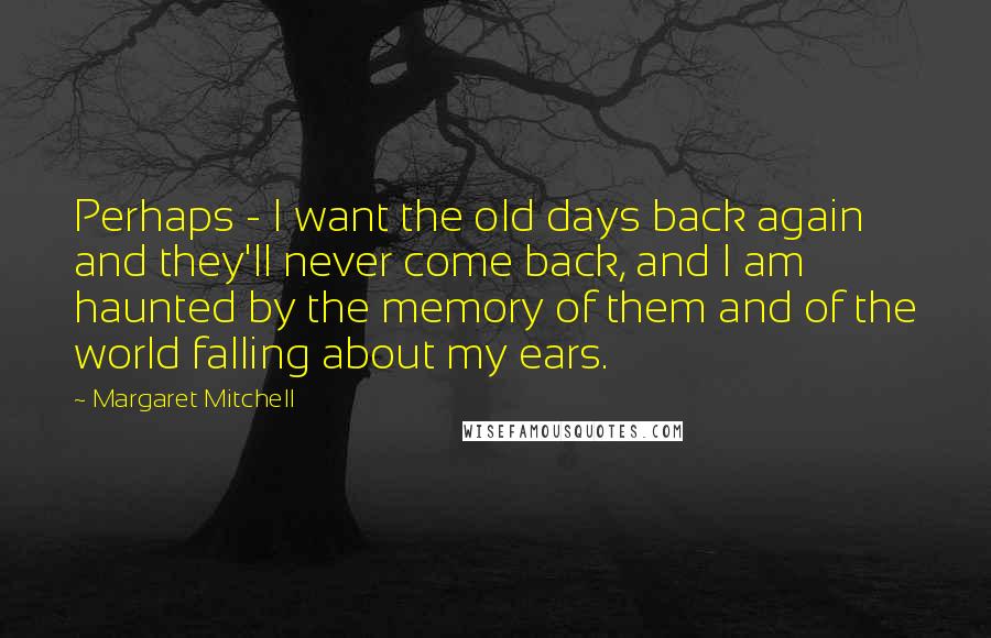 Margaret Mitchell Quotes: Perhaps - I want the old days back again and they'll never come back, and I am haunted by the memory of them and of the world falling about my ears.