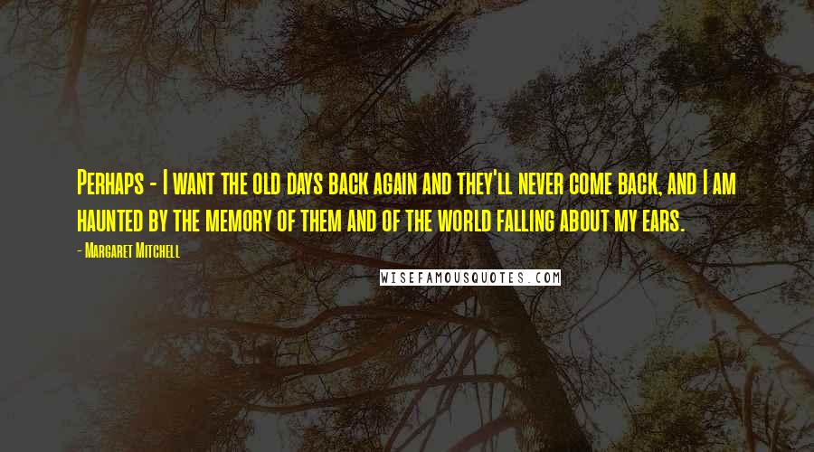 Margaret Mitchell Quotes: Perhaps - I want the old days back again and they'll never come back, and I am haunted by the memory of them and of the world falling about my ears.