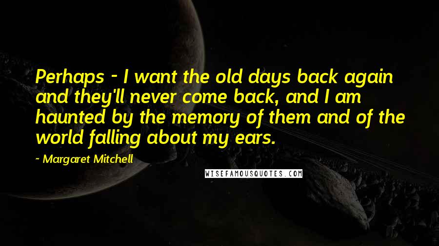 Margaret Mitchell Quotes: Perhaps - I want the old days back again and they'll never come back, and I am haunted by the memory of them and of the world falling about my ears.