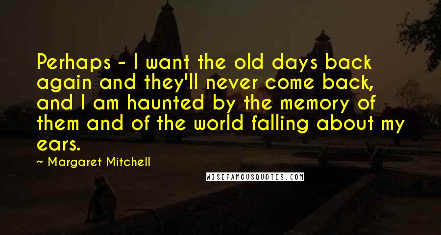 Margaret Mitchell Quotes: Perhaps - I want the old days back again and they'll never come back, and I am haunted by the memory of them and of the world falling about my ears.