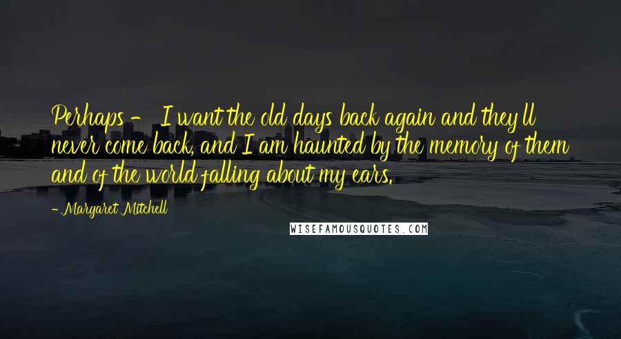 Margaret Mitchell Quotes: Perhaps - I want the old days back again and they'll never come back, and I am haunted by the memory of them and of the world falling about my ears.