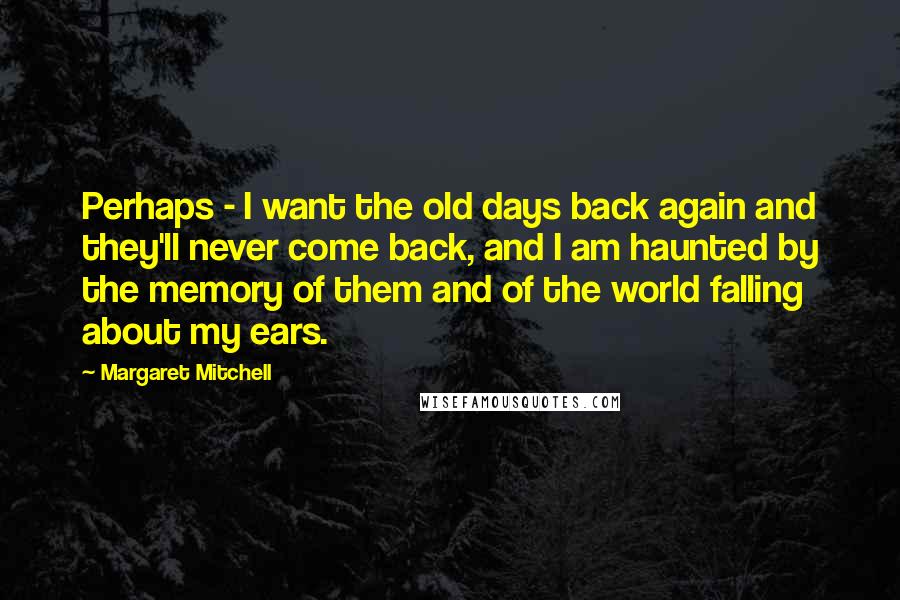 Margaret Mitchell Quotes: Perhaps - I want the old days back again and they'll never come back, and I am haunted by the memory of them and of the world falling about my ears.