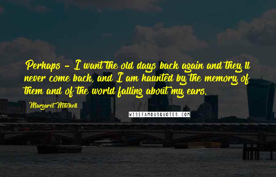 Margaret Mitchell Quotes: Perhaps - I want the old days back again and they'll never come back, and I am haunted by the memory of them and of the world falling about my ears.