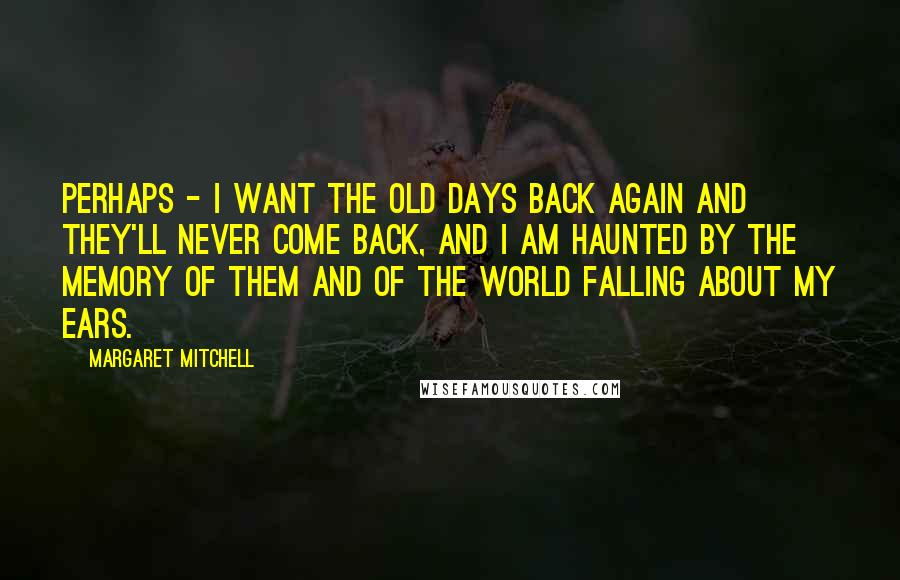 Margaret Mitchell Quotes: Perhaps - I want the old days back again and they'll never come back, and I am haunted by the memory of them and of the world falling about my ears.