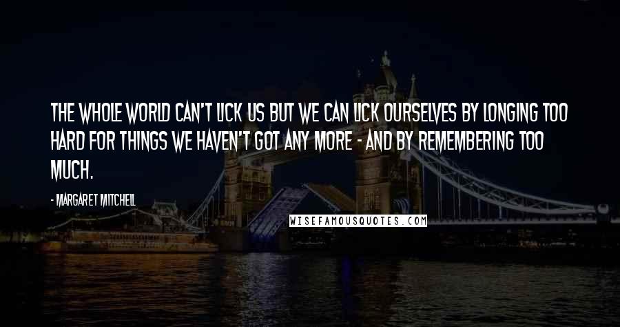 Margaret Mitchell Quotes: The whole world can't lick us but we can lick ourselves by longing too hard for things we haven't got any more - and by remembering too much.