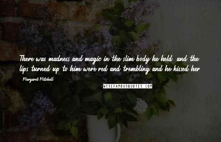 Margaret Mitchell Quotes: There was madness and magic in the slim body he held, and the lips turned up to him were red and trembling and he kissed her.