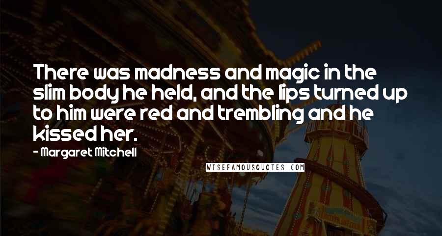 Margaret Mitchell Quotes: There was madness and magic in the slim body he held, and the lips turned up to him were red and trembling and he kissed her.