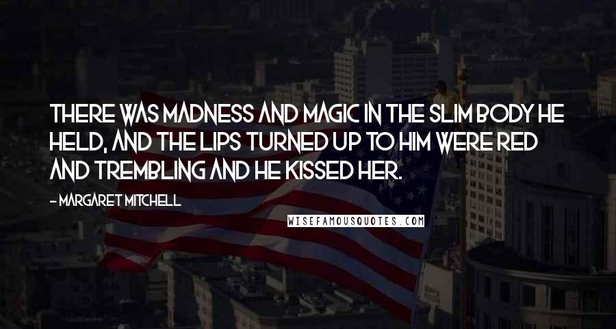 Margaret Mitchell Quotes: There was madness and magic in the slim body he held, and the lips turned up to him were red and trembling and he kissed her.