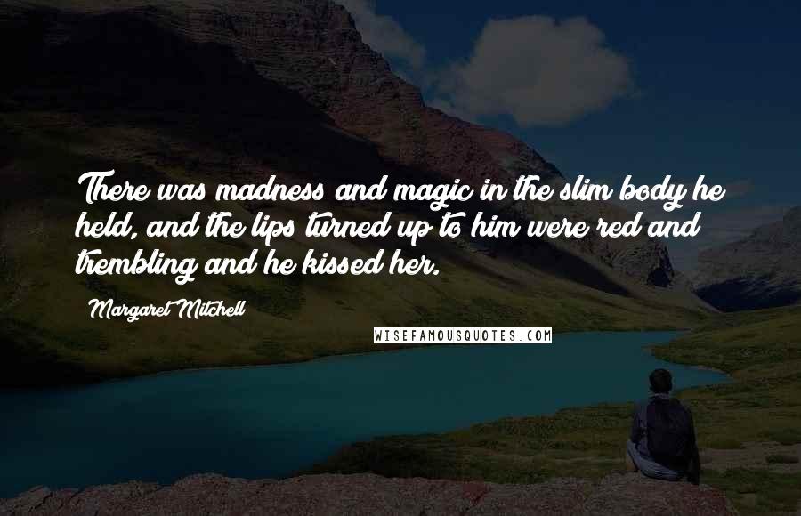 Margaret Mitchell Quotes: There was madness and magic in the slim body he held, and the lips turned up to him were red and trembling and he kissed her.