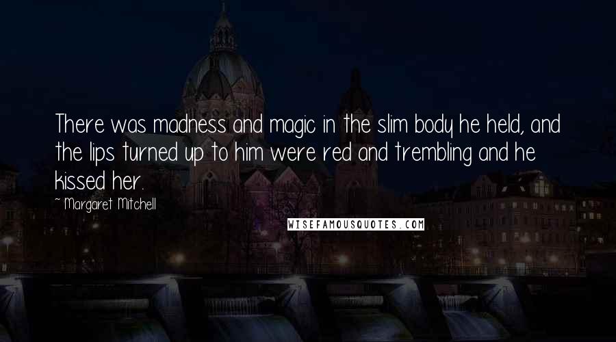 Margaret Mitchell Quotes: There was madness and magic in the slim body he held, and the lips turned up to him were red and trembling and he kissed her.