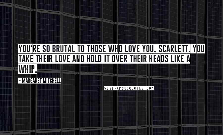 Margaret Mitchell Quotes: You're so brutal to those who love you, Scarlett. You take their love and hold it over their heads like a whip.