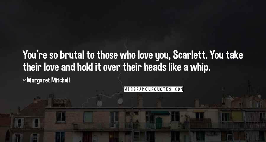 Margaret Mitchell Quotes: You're so brutal to those who love you, Scarlett. You take their love and hold it over their heads like a whip.