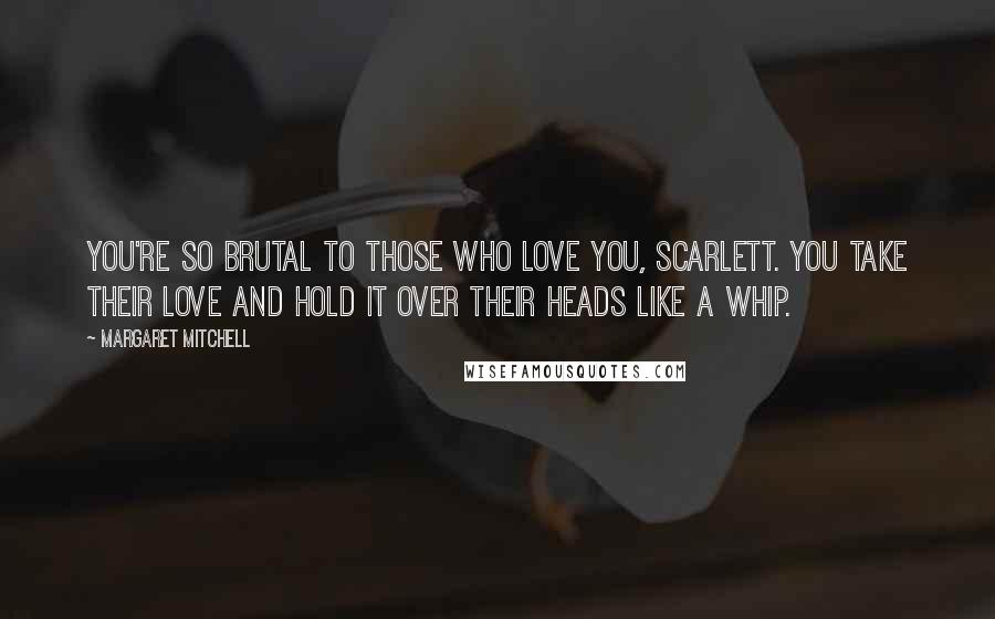 Margaret Mitchell Quotes: You're so brutal to those who love you, Scarlett. You take their love and hold it over their heads like a whip.
