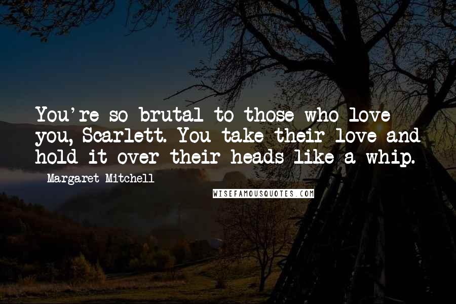 Margaret Mitchell Quotes: You're so brutal to those who love you, Scarlett. You take their love and hold it over their heads like a whip.