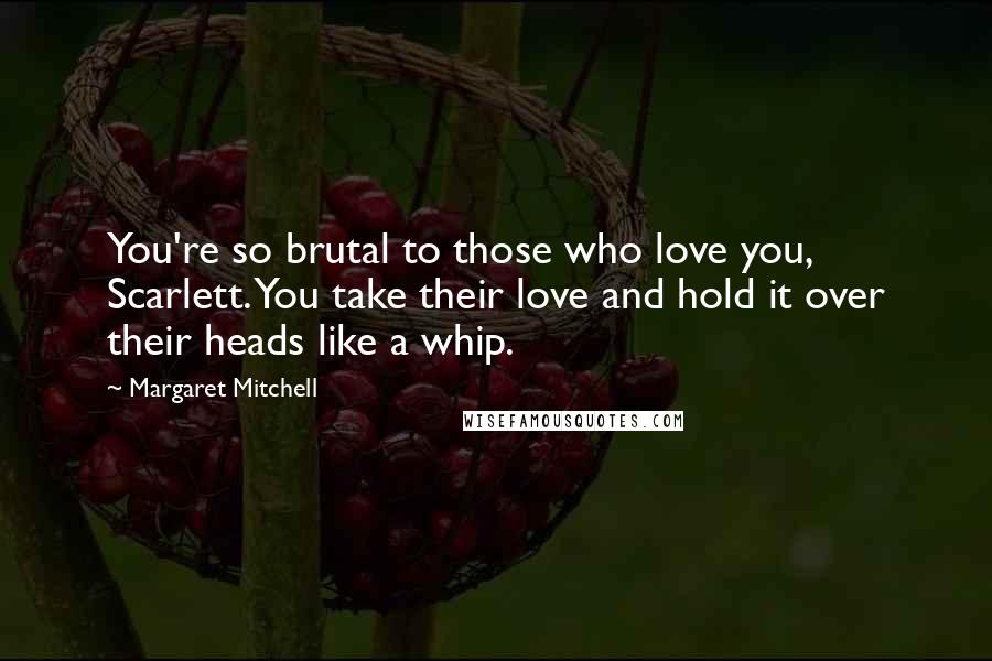 Margaret Mitchell Quotes: You're so brutal to those who love you, Scarlett. You take their love and hold it over their heads like a whip.