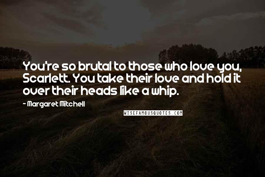 Margaret Mitchell Quotes: You're so brutal to those who love you, Scarlett. You take their love and hold it over their heads like a whip.
