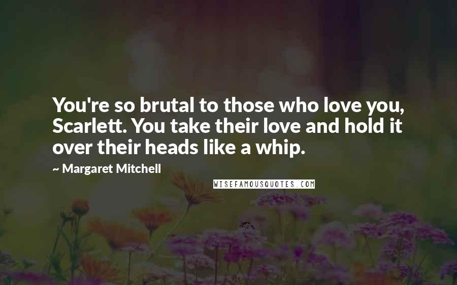Margaret Mitchell Quotes: You're so brutal to those who love you, Scarlett. You take their love and hold it over their heads like a whip.