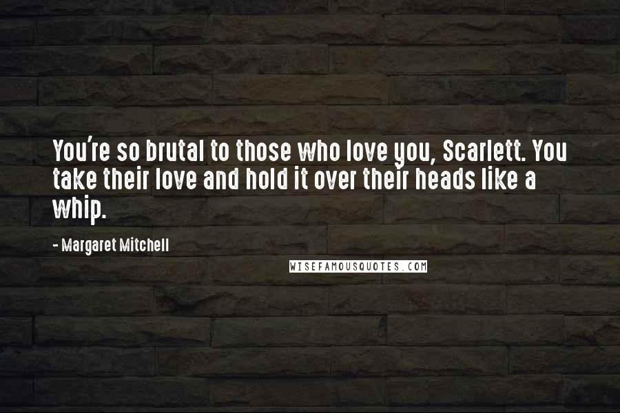 Margaret Mitchell Quotes: You're so brutal to those who love you, Scarlett. You take their love and hold it over their heads like a whip.