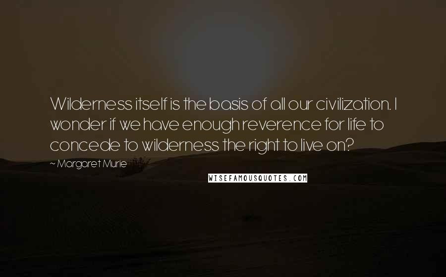 Margaret Murie Quotes: Wilderness itself is the basis of all our civilization. I wonder if we have enough reverence for life to concede to wilderness the right to live on?