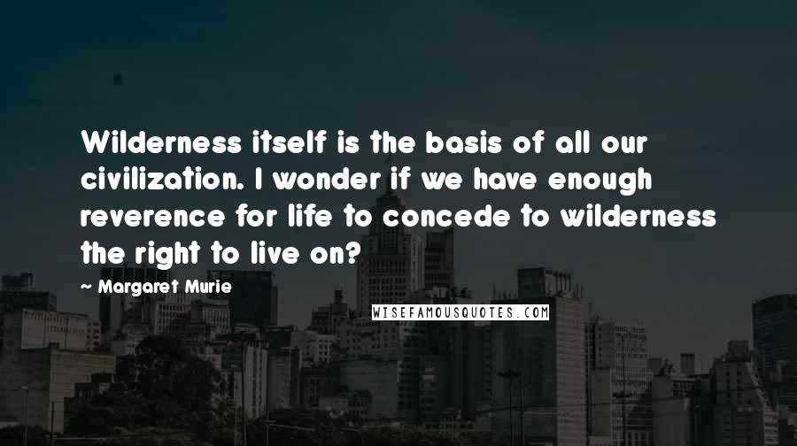 Margaret Murie Quotes: Wilderness itself is the basis of all our civilization. I wonder if we have enough reverence for life to concede to wilderness the right to live on?