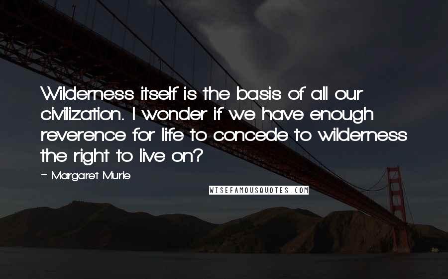 Margaret Murie Quotes: Wilderness itself is the basis of all our civilization. I wonder if we have enough reverence for life to concede to wilderness the right to live on?