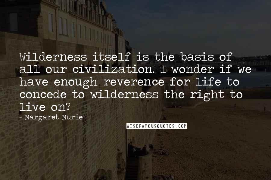 Margaret Murie Quotes: Wilderness itself is the basis of all our civilization. I wonder if we have enough reverence for life to concede to wilderness the right to live on?