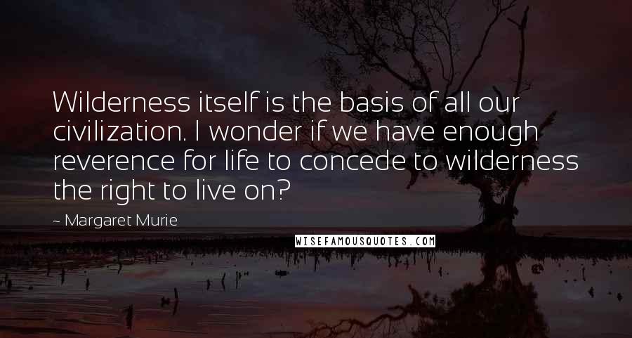 Margaret Murie Quotes: Wilderness itself is the basis of all our civilization. I wonder if we have enough reverence for life to concede to wilderness the right to live on?