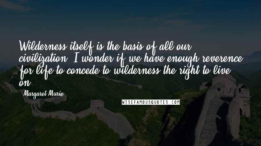 Margaret Murie Quotes: Wilderness itself is the basis of all our civilization. I wonder if we have enough reverence for life to concede to wilderness the right to live on?