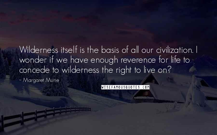 Margaret Murie Quotes: Wilderness itself is the basis of all our civilization. I wonder if we have enough reverence for life to concede to wilderness the right to live on?