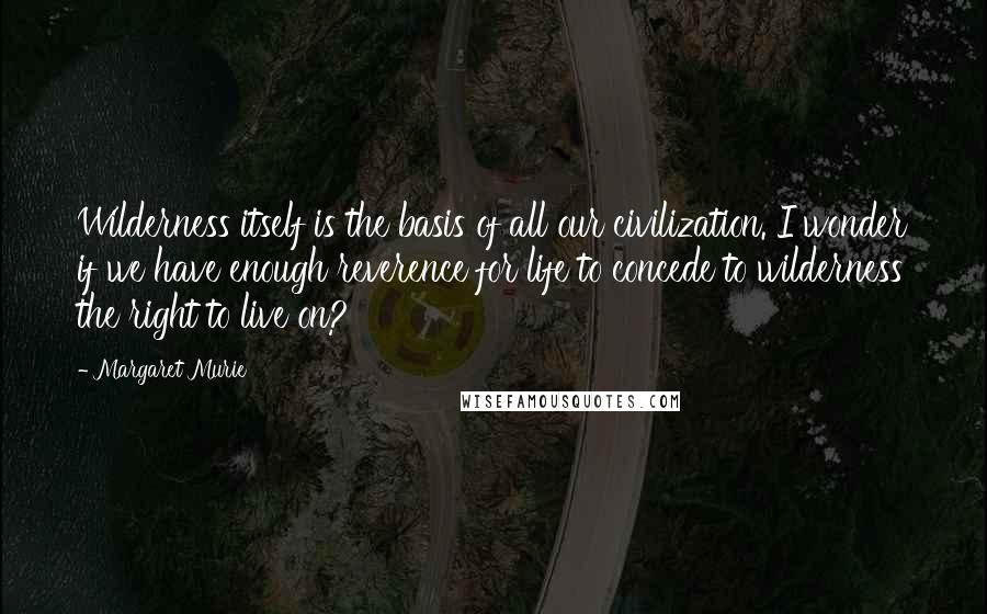 Margaret Murie Quotes: Wilderness itself is the basis of all our civilization. I wonder if we have enough reverence for life to concede to wilderness the right to live on?