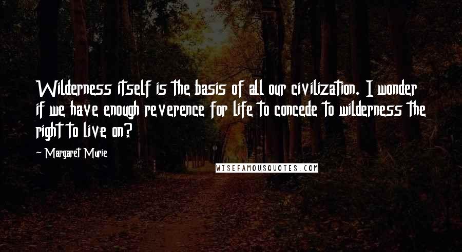Margaret Murie Quotes: Wilderness itself is the basis of all our civilization. I wonder if we have enough reverence for life to concede to wilderness the right to live on?