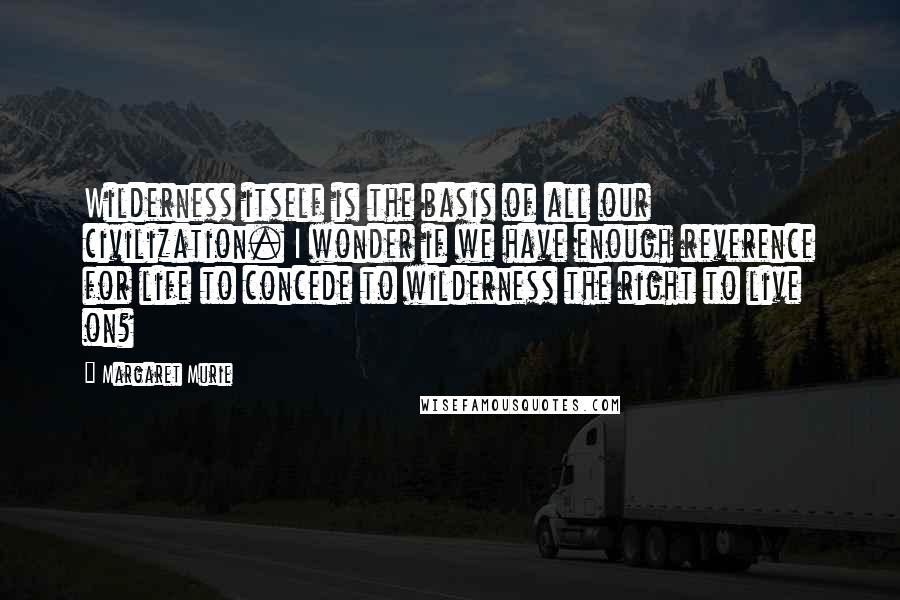 Margaret Murie Quotes: Wilderness itself is the basis of all our civilization. I wonder if we have enough reverence for life to concede to wilderness the right to live on?