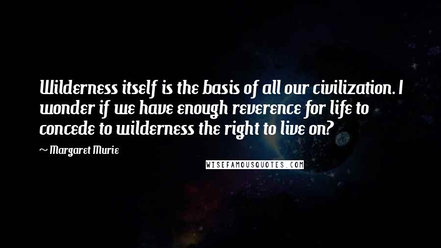Margaret Murie Quotes: Wilderness itself is the basis of all our civilization. I wonder if we have enough reverence for life to concede to wilderness the right to live on?