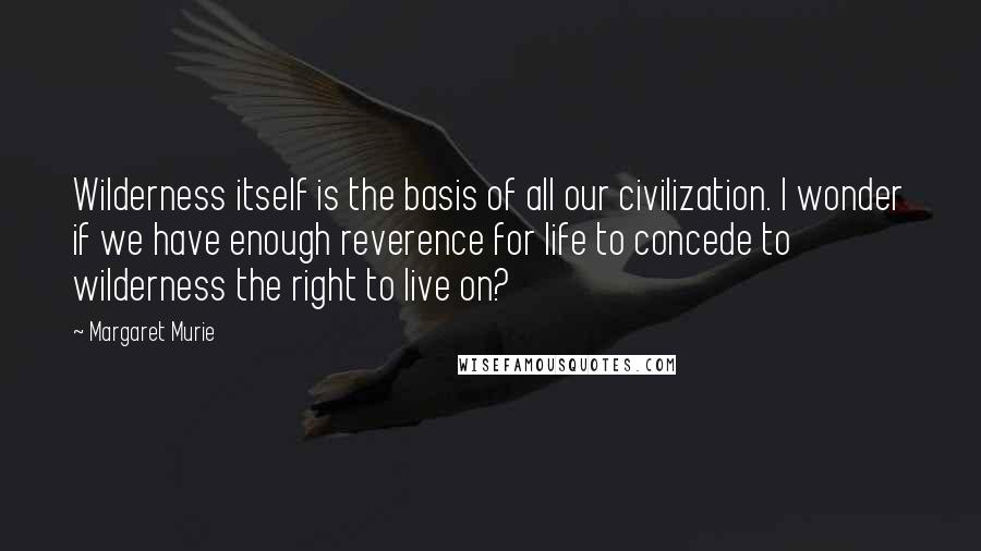 Margaret Murie Quotes: Wilderness itself is the basis of all our civilization. I wonder if we have enough reverence for life to concede to wilderness the right to live on?