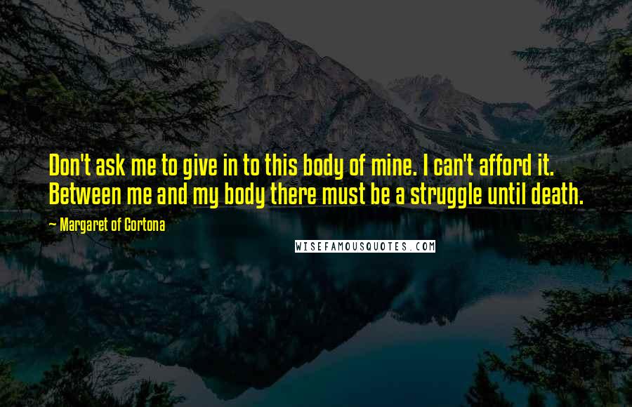 Margaret Of Cortona Quotes: Don't ask me to give in to this body of mine. I can't afford it. Between me and my body there must be a struggle until death.