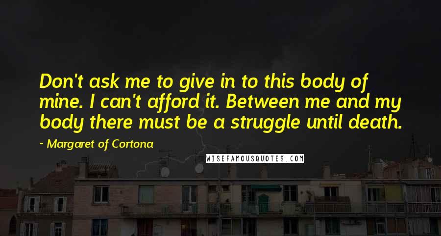Margaret Of Cortona Quotes: Don't ask me to give in to this body of mine. I can't afford it. Between me and my body there must be a struggle until death.