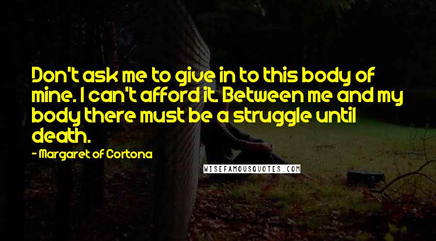 Margaret Of Cortona Quotes: Don't ask me to give in to this body of mine. I can't afford it. Between me and my body there must be a struggle until death.