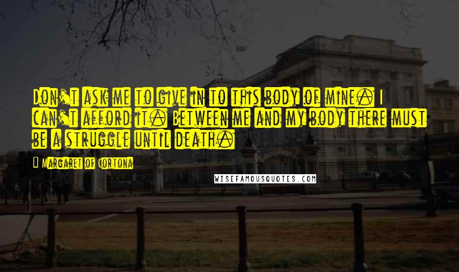 Margaret Of Cortona Quotes: Don't ask me to give in to this body of mine. I can't afford it. Between me and my body there must be a struggle until death.