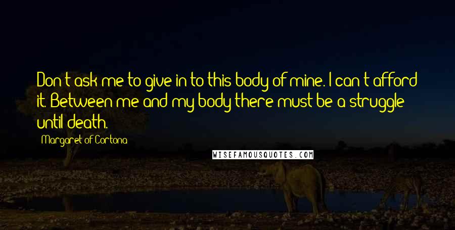 Margaret Of Cortona Quotes: Don't ask me to give in to this body of mine. I can't afford it. Between me and my body there must be a struggle until death.