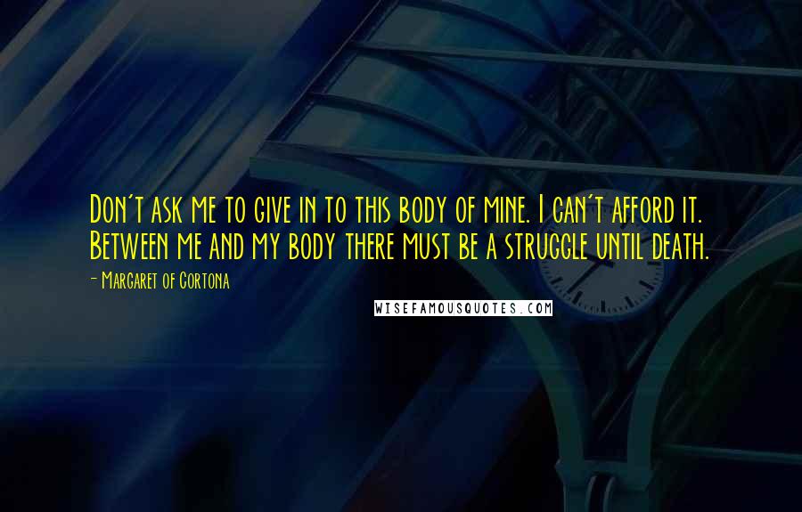 Margaret Of Cortona Quotes: Don't ask me to give in to this body of mine. I can't afford it. Between me and my body there must be a struggle until death.