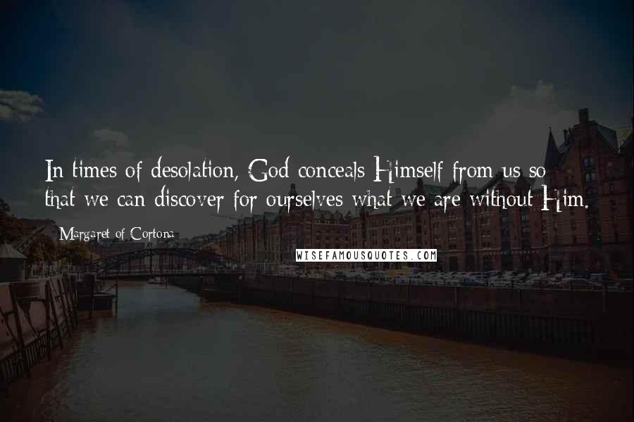 Margaret Of Cortona Quotes: In times of desolation, God conceals Himself from us so that we can discover for ourselves what we are without Him.