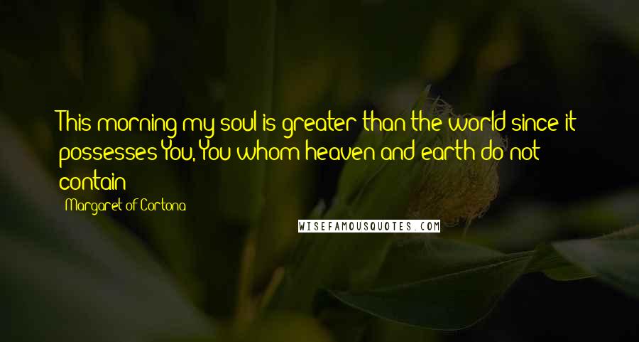 Margaret Of Cortona Quotes: This morning my soul is greater than the world since it possesses You, You whom heaven and earth do not contain