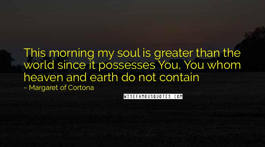 Margaret Of Cortona Quotes: This morning my soul is greater than the world since it possesses You, You whom heaven and earth do not contain