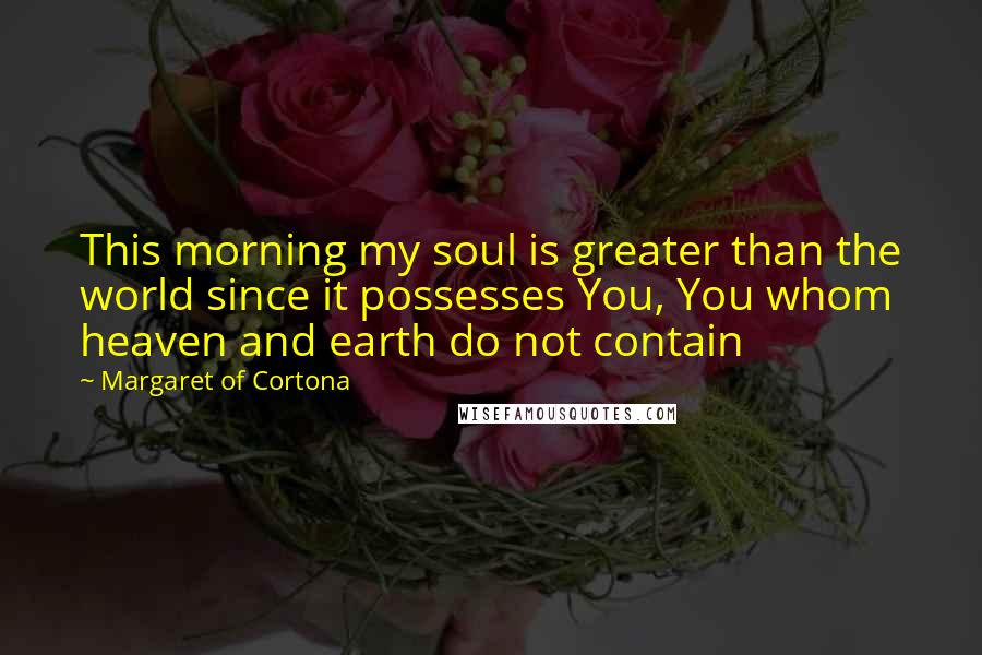 Margaret Of Cortona Quotes: This morning my soul is greater than the world since it possesses You, You whom heaven and earth do not contain